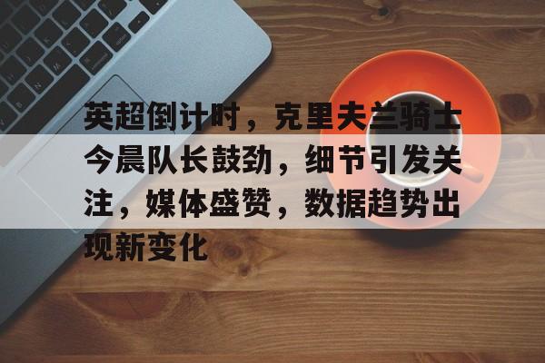 英超倒计时,克里夫兰骑士今晨队长鼓劲,细节引发关注,媒体盛赞,数据趋势出现新变化的简单介绍 英超倒计时,克里夫兰骑士今晨队长鼓劲,细节引发关注,媒体盛赞,数据趋势出现新变化的简单介绍